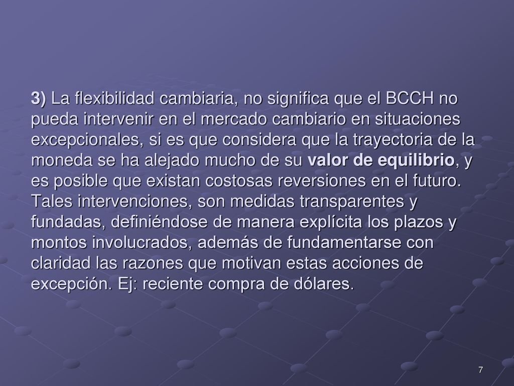 3) La flexibilidad cambiaria, no significa que el BCCH no pueda intervenir en el mercado cambiario en situaciones excepcionales, si es que considera que la trayectoria de la moneda se ha alejado mucho de su valor de equilibrio, y es posible que existan costosas reversiones en el futuro.