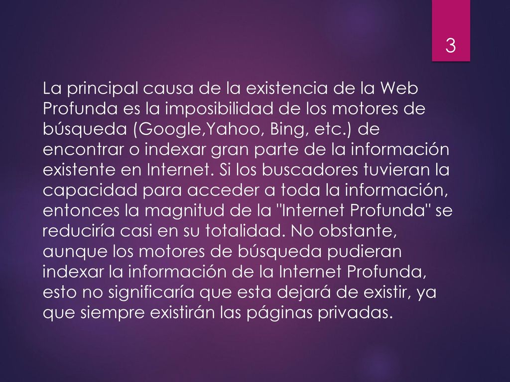 La principal causa de la existencia de la Web Profunda es la imposibilidad de los motores de búsqueda (Google,Yahoo, Bing, etc.) de encontrar o indexar gran parte de la información existente en Internet.