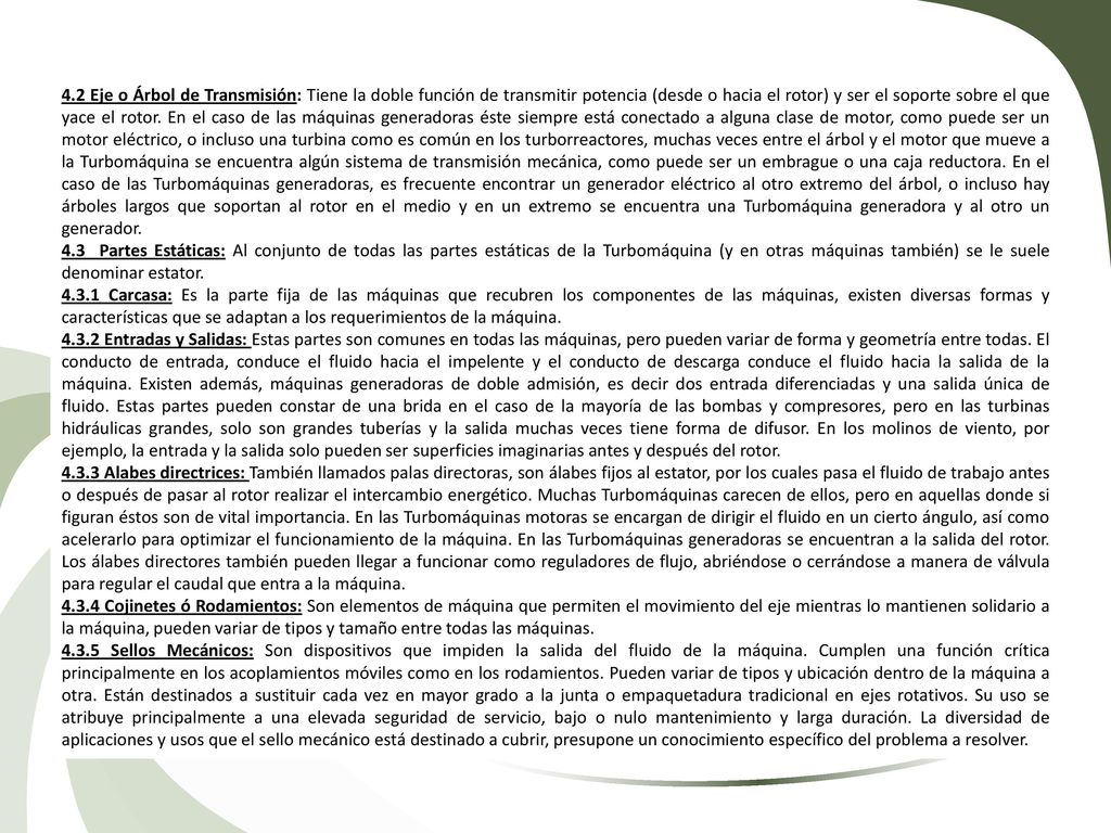 4.2 Eje o Árbol de Transmisión: Tiene la doble función de transmitir potencia (desde o hacia el rotor) y ser el soporte sobre el que yace el rotor. En el caso de las máquinas generadoras éste siempre está conectado a alguna clase de motor, como puede ser un motor eléctrico, o incluso una turbina como es común en los turborreactores, muchas veces entre el árbol y el motor que mueve a la Turbomáquina se encuentra algún sistema de transmisión mecánica, como puede ser un embrague o una caja reductora. En el caso de las Turbomáquinas generadoras, es frecuente encontrar un generador eléctrico al otro extremo del árbol, o incluso hay árboles largos que soportan al rotor en el medio y en un extremo se encuentra una Turbomáquina generadora y al otro un generador.