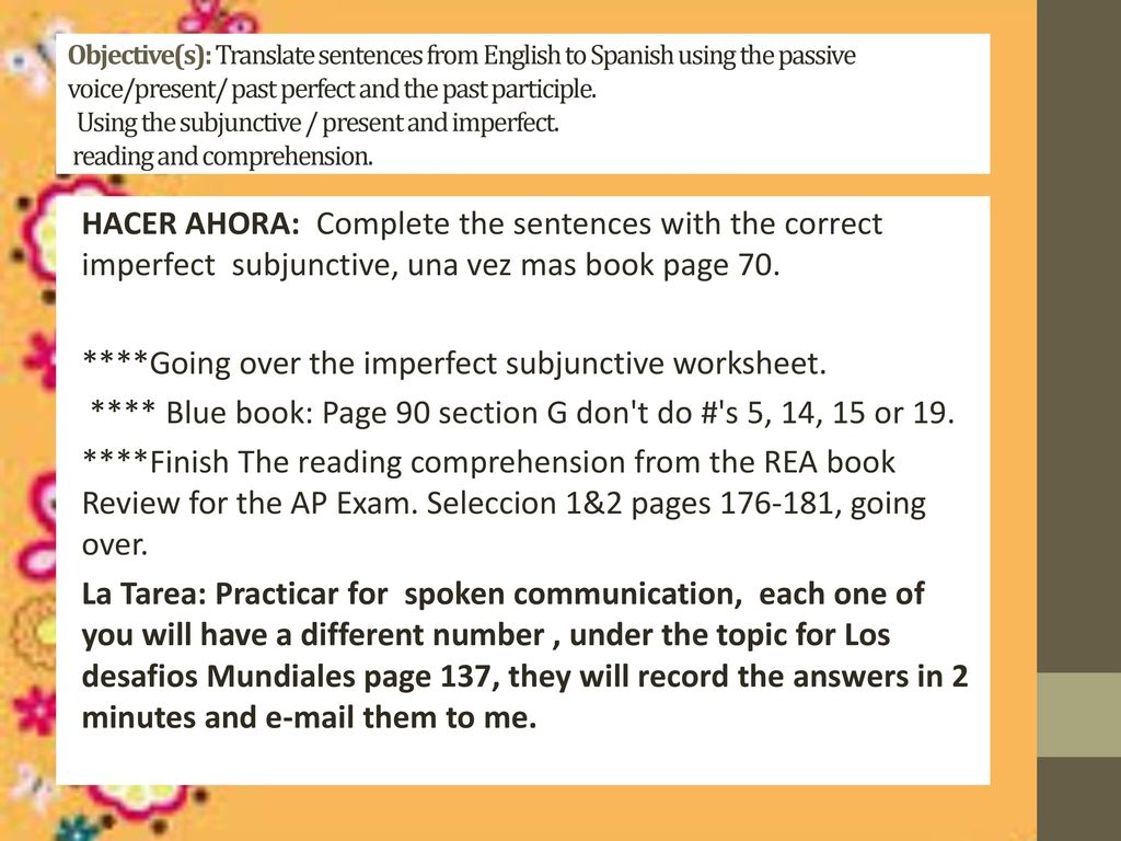 Objective(s): Translate sentences from English to Spanish using the passive voice/present/ past perfect and the past participle. Using the subjunctive / present and imperfect. reading and comprehension.