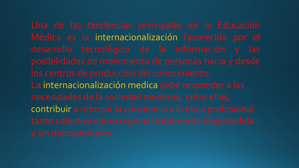 Una de las tendencias principales en la Educación Médica es la internacionalización favorecida por el desarrollo tecnológico de la información y las posibilidades de movimiento de personas hacia y desde los centros de producción del conocimiento.