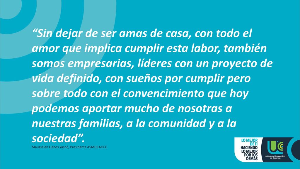 Sin dejar de ser amas de casa, con todo el amor que implica cumplir esta labor, también somos empresarias, líderes con un proyecto de vida definido, con sueños por cumplir pero sobre todo con el convencimiento que hoy podemos aportar mucho de nosotras a nuestras familias, a la comunidad y a la sociedad .