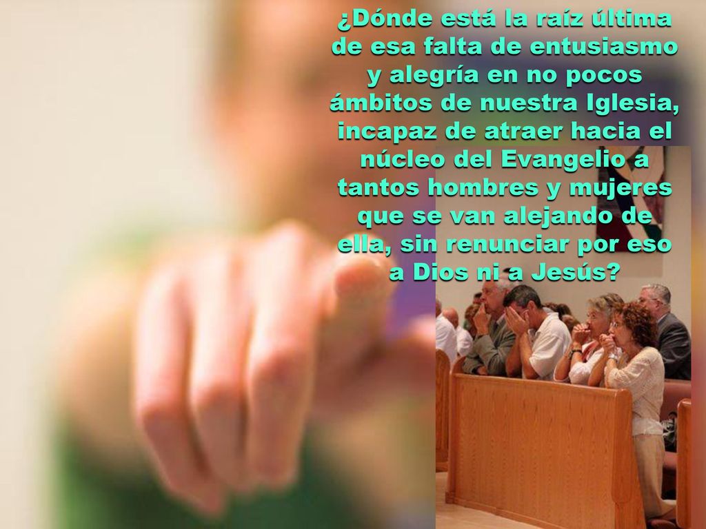 ¿Dónde está la raíz última de esa falta de entusiasmo y alegría en no pocos ámbitos de nuestra Iglesia, incapaz de atraer hacia el núcleo del Evangelio a tantos hombres y mujeres que se van alejando de ella, sin renunciar por eso a Dios ni a Jesús