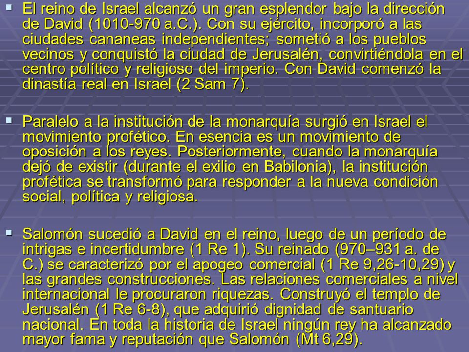 El reino de Israel alcanzó un gran esplendor bajo la dirección de David ( a.C.). Con su ejército, incorporó a las ciudades cananeas independientes; sometió a los pueblos vecinos y conquistó la ciudad de Jerusalén, convirtiéndola en el centro político y religioso del imperio. Con David comenzó la dinastía real en Israel (2 Sam 7).