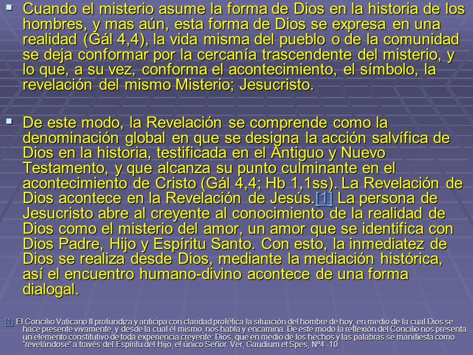 Cuando el misterio asume la forma de Dios en la historia de los hombres, y mas aún, esta forma de Dios se expresa en una realidad (Gál 4,4), la vida misma del pueblo o de la comunidad se deja conformar por la cercanía trascendente del misterio, y lo que, a su vez, conforma el acontecimiento, el símbolo, la revelación del mismo Misterio; Jesucristo.
