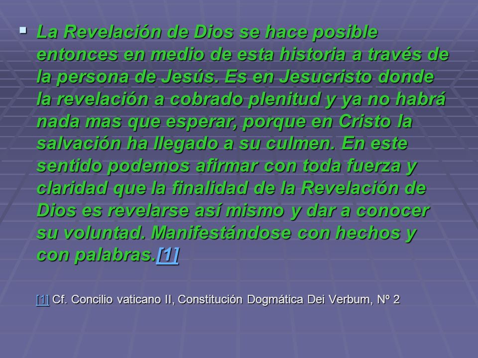 La Revelación de Dios se hace posible entonces en medio de esta historia a través de la persona de Jesús. Es en Jesucristo donde la revelación a cobrado plenitud y ya no habrá nada mas que esperar, porque en Cristo la salvación ha llegado a su culmen. En este sentido podemos afirmar con toda fuerza y claridad que la finalidad de la Revelación de Dios es revelarse así mismo y dar a conocer su voluntad. Manifestándose con hechos y con palabras.[1]