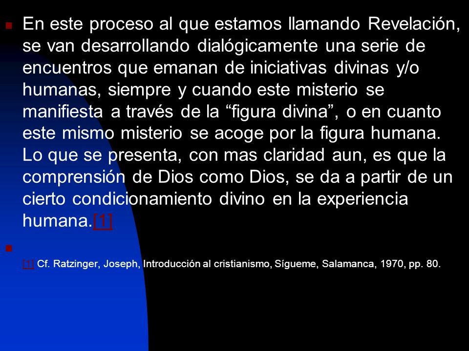En este proceso al que estamos llamando Revelación, se van desarrollando dialógicamente una serie de encuentros que emanan de iniciativas divinas y/o humanas, siempre y cuando este misterio se manifiesta a través de la figura divina , o en cuanto este mismo misterio se acoge por la figura humana. Lo que se presenta, con mas claridad aun, es que la comprensión de Dios como Dios, se da a partir de un cierto condicionamiento divino en la experiencia humana.[1]
