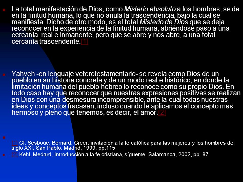 La total manifestación de Dios, como Misterio absoluto a los hombres, se da en la finitud humana, lo que no anula la trascendencia, bajo la cual se manifiesta. Dicho de otro modo, es el total Misterio de Dios que se deja reconocer en la experiencia de la finitud humana, abriéndose paso a una cercanía real e inmanente, pero que se abre y nos abre, a una total cercanía trascendente.[1]
