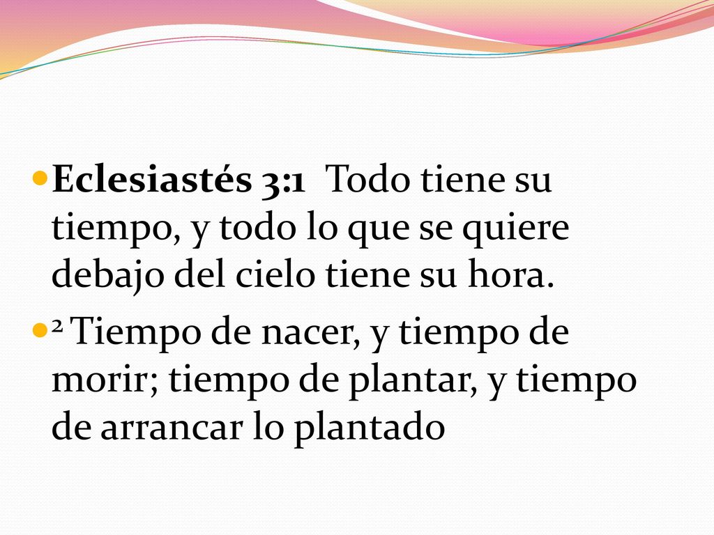 Eclesiastés 3:1 Todo tiene su tiempo, y todo lo que se quiere debajo del cielo tiene su hora.