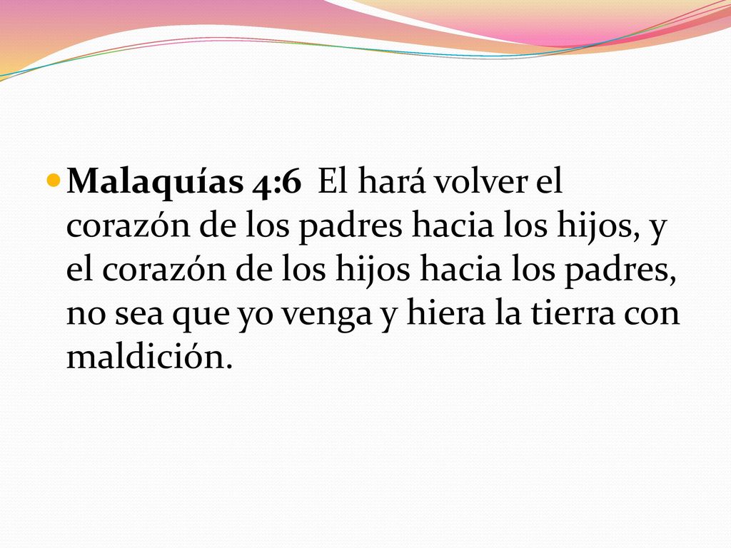 Malaquías 4:6 El hará volver el corazón de los padres hacia los hijos, y el corazón de los hijos hacia los padres, no sea que yo venga y hiera la tierra con maldición.
