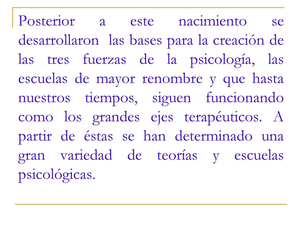 Posterior a este nacimiento se desarrollaron las bases para la creación de las tres fuerzas de la psicología, las escuelas de mayor renombre y que hasta nuestros tiempos, siguen funcionando como los grandes ejes terapéuticos.