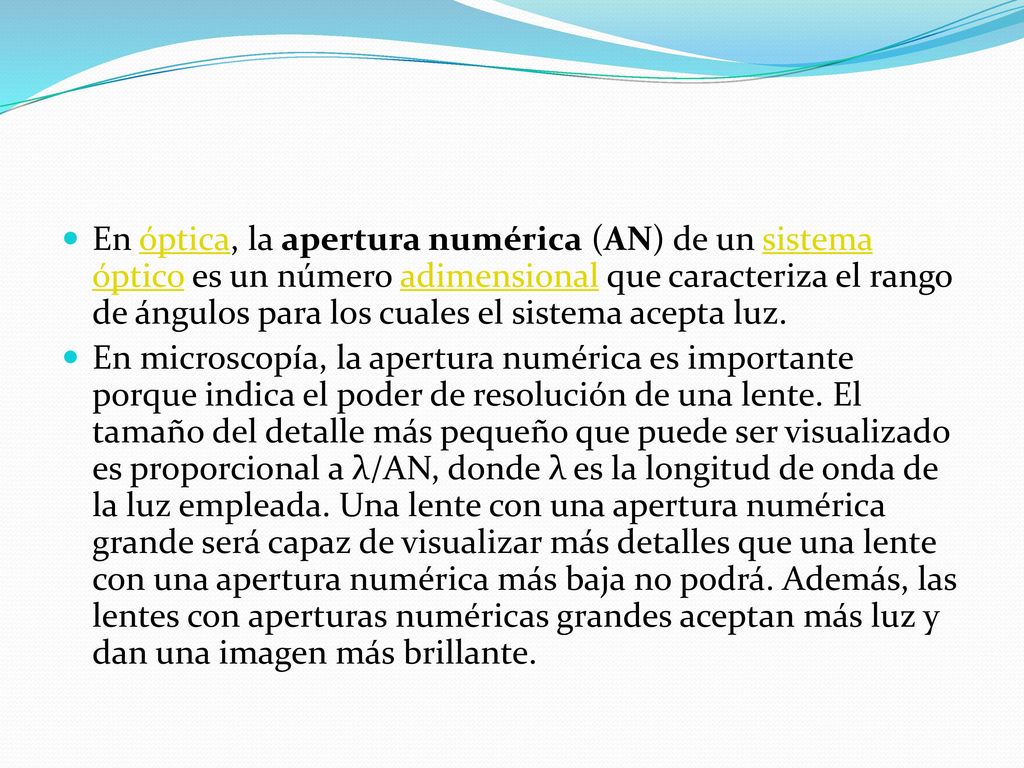 En óptica, la apertura numérica (AN) de un sistema óptico es un número adimensional que caracteriza el rango de ángulos para los cuales el sistema acepta luz.