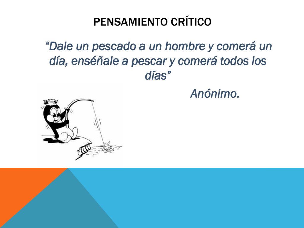 Pensamiento crítico Dale un pescado a un hombre y comerá un día, enséñale a pescar y comerá todos los días Anónimo.