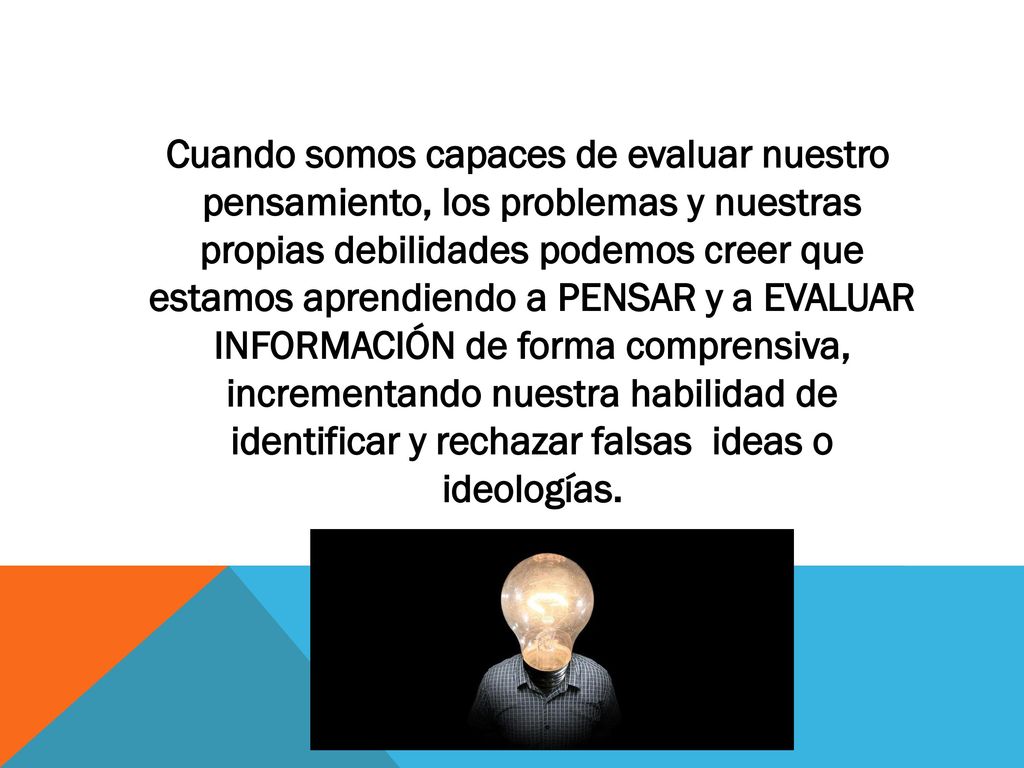 Cuando somos capaces de evaluar nuestro pensamiento, los problemas y nuestras propias debilidades podemos creer que estamos aprendiendo a PENSAR y a EVALUAR INFORMACIÓN de forma comprensiva, incrementando nuestra habilidad de identificar y rechazar falsas ideas o ideologías.