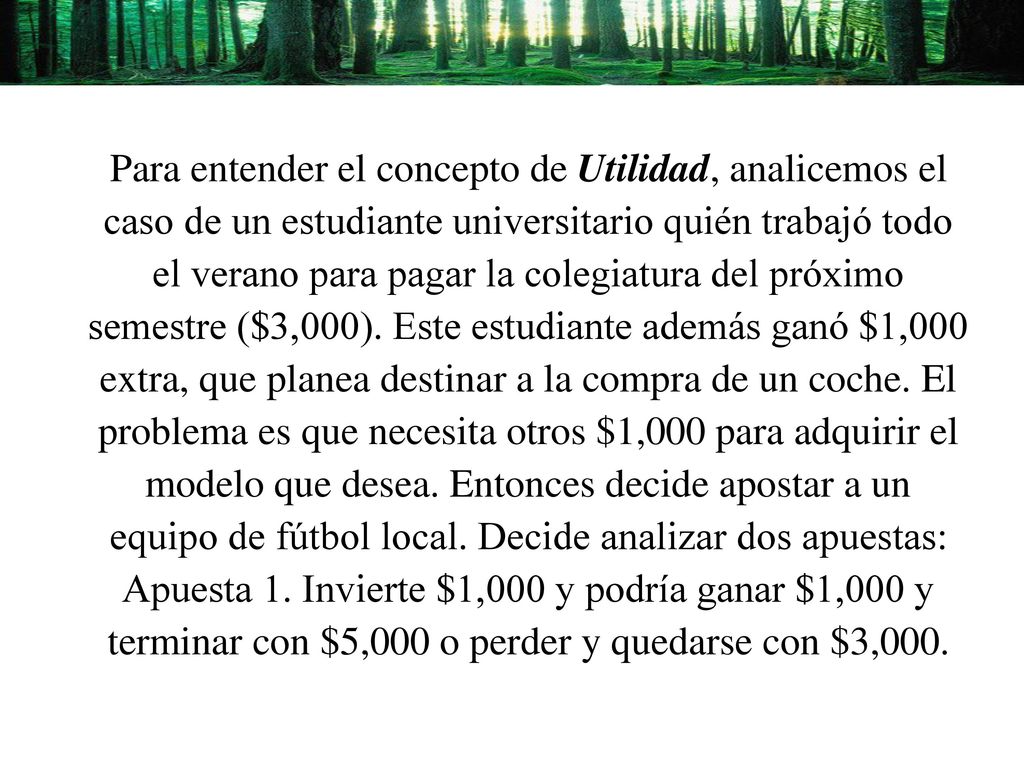 Para entender el concepto de Utilidad, analicemos el caso de un estudiante universitario quién trabajó todo el verano para pagar la colegiatura del próximo semestre ($3,000). Este estudiante además ganó $1,000 extra, que planea destinar a la compra de un coche. El problema es que necesita otros $1,000 para adquirir el modelo que desea. Entonces decide apostar a un equipo de fútbol local. Decide analizar dos apuestas: