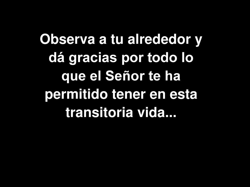 Observa a tu alrededor y dá gracias por todo lo que el Señor te ha permitido tener en esta transitoria vida...