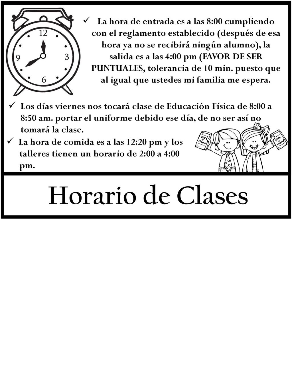 La hora de entrada es a las 8:00 cumpliendo con el reglamento establecido (después de esa hora ya no se recibirá ningún alumno), la salida es a las 4:00 pm (FAVOR DE SER PUNTUALES, tolerancia de 10 min. puesto que al igual que ustedes mi familia me espera.