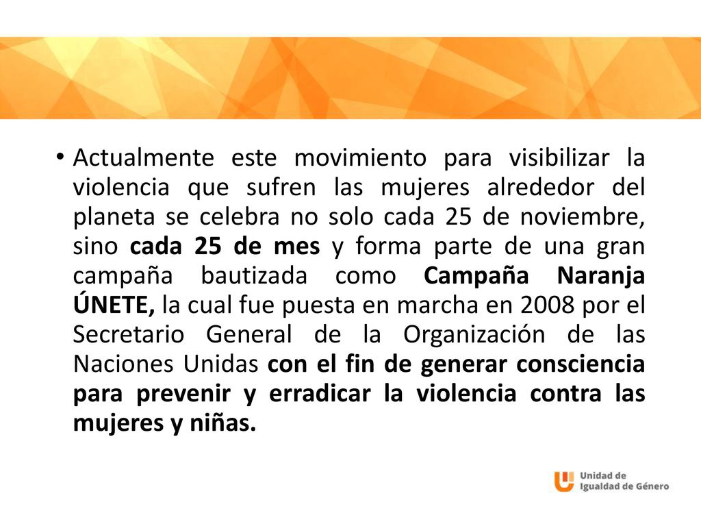 Actualmente este movimiento para visibilizar la violencia que sufren las mujeres alrededor del planeta se celebra no solo cada 25 de noviembre, sino cada 25 de mes y forma parte de una gran campaña bautizada como Campaña Naranja ÚNETE, la cual fue puesta en marcha en 2008 por el Secretario General de la Organización de las Naciones Unidas con el fin de generar consciencia para prevenir y erradicar la violencia contra las mujeres y niñas.