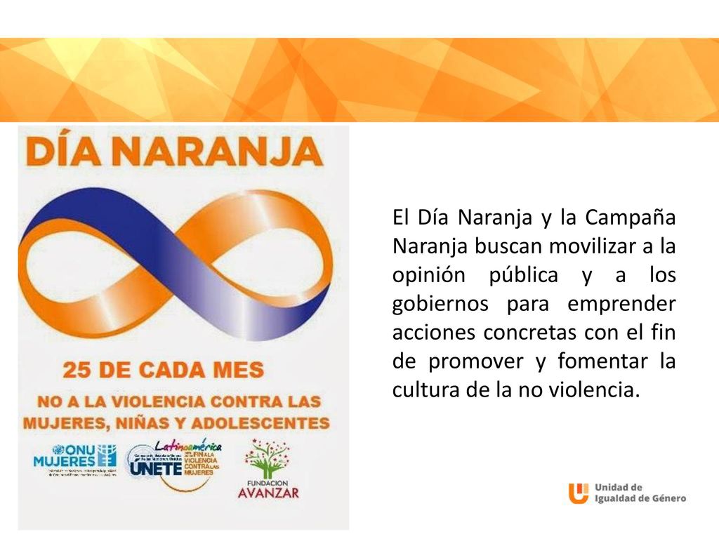 El Día Naranja y la Campaña Naranja buscan movilizar a la opinión pública y a los gobiernos para emprender acciones concretas con el fin de promover y fomentar la cultura de la no violencia.