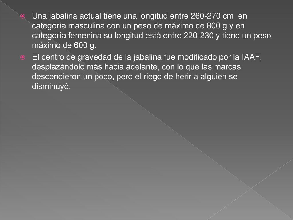 Una jabalina actual tiene una longitud entre cm en categoría masculina con un peso de máximo de 800 g y en categoría femenina su longitud está entre y tiene un peso máximo de 600 g.