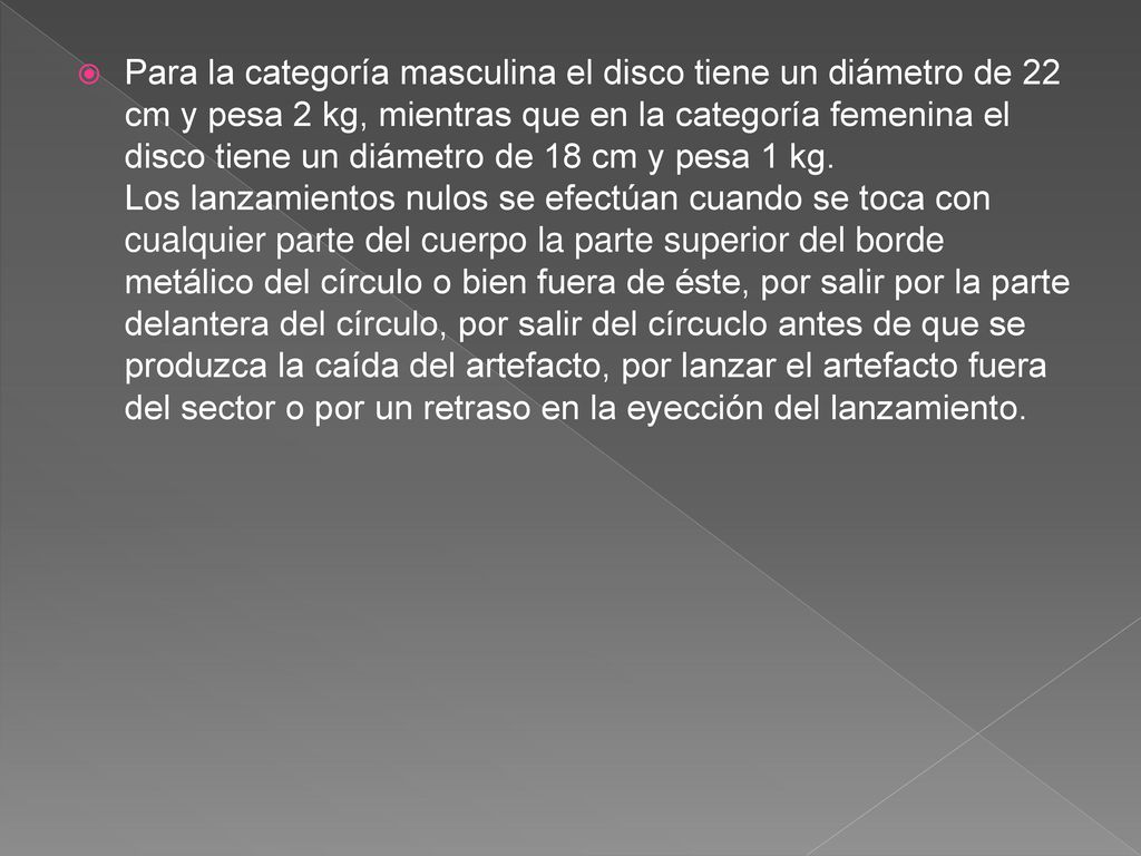 Para la categoría masculina el disco tiene un diámetro de 22 cm y pesa 2 kg, mientras que en la categoría femenina el disco tiene un diámetro de 18 cm y pesa 1 kg.