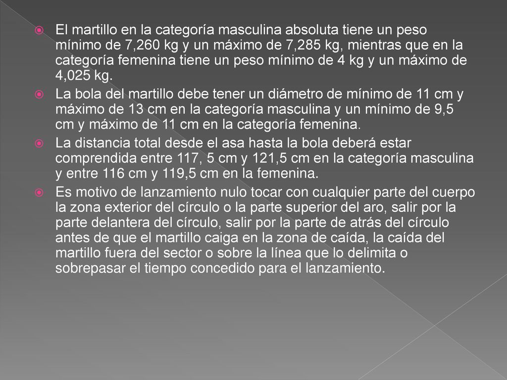 El martillo en la categoría masculina absoluta tiene un peso mínimo de 7,260 kg y un máximo de 7,285 kg, mientras que en la categoría femenina tiene un peso mínimo de 4 kg y un máximo de 4,025 kg.