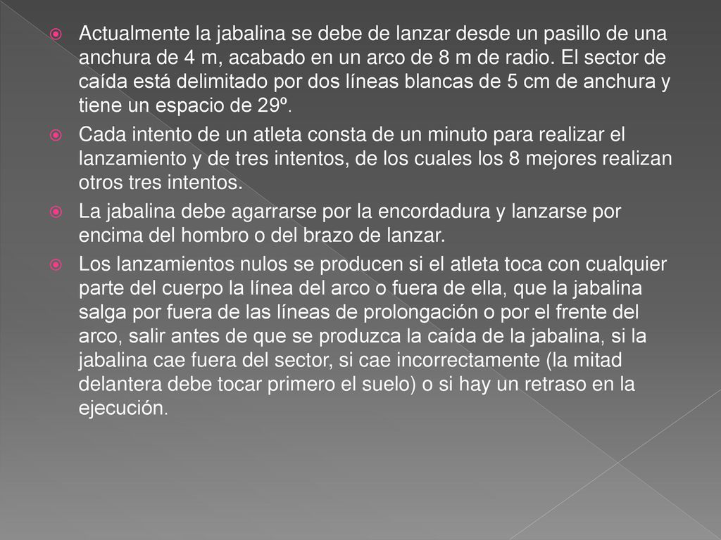 Actualmente la jabalina se debe de lanzar desde un pasillo de una anchura de 4 m, acabado en un arco de 8 m de radio. El sector de caída está delimitado por dos líneas blancas de 5 cm de anchura y tiene un espacio de 29º.