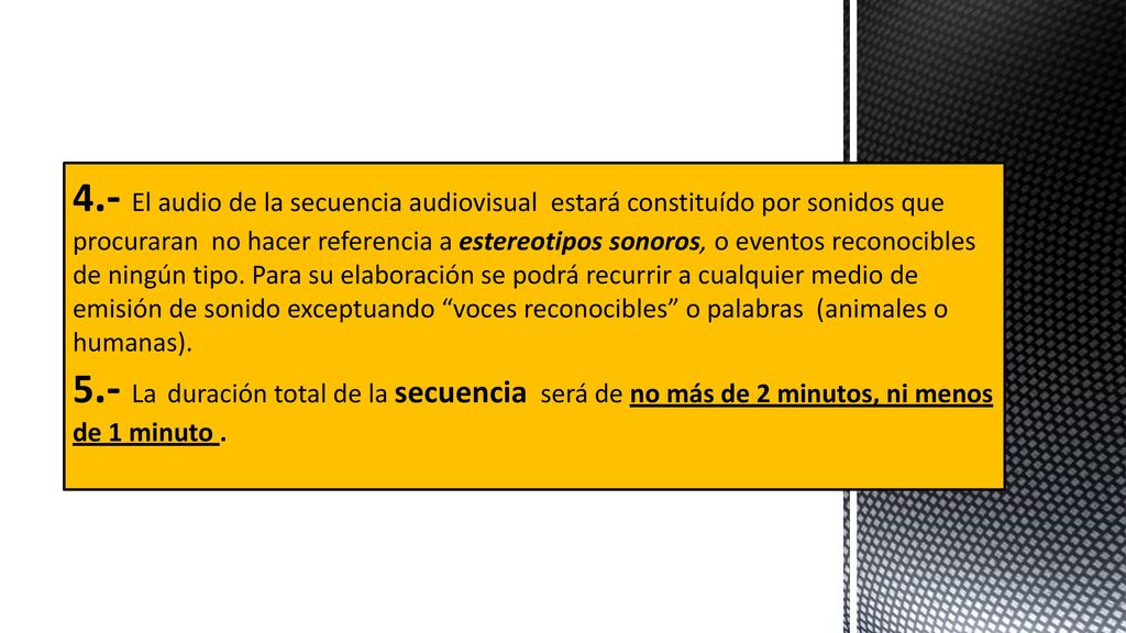 4.- El audio de la secuencia audiovisual estará constituído por sonidos que procuraran no hacer referencia a estereotipos sonoros, o eventos reconocibles de ningún tipo. Para su elaboración se podrá recurrir a cualquier medio de emisión de sonido exceptuando voces reconocibles o palabras (animales o humanas).