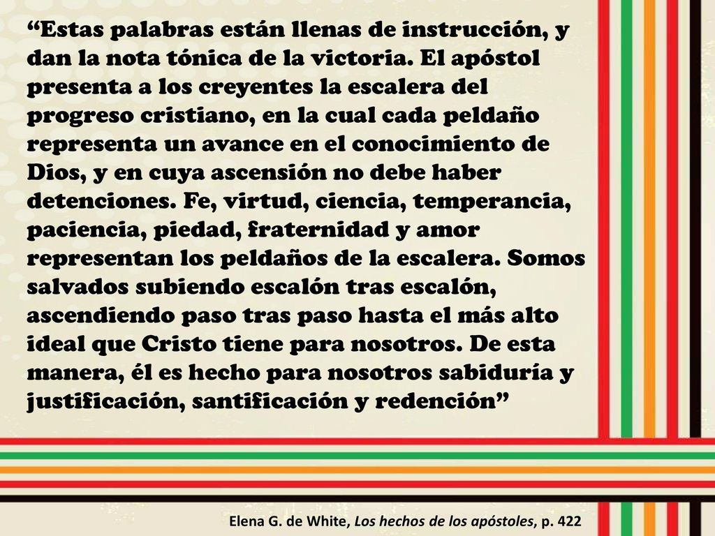 Estas palabras están llenas de instrucción, y dan la nota tónica de la victoria. El apóstol presenta a los creyentes la escalera del progreso cristiano, en la cual cada peldaño representa un avance en el conocimiento de Dios, y en cuya ascensión no debe haber detenciones. Fe, virtud, ciencia, temperancia, paciencia, piedad, fraternidad y amor representan los peldaños de la escalera. Somos salvados subiendo escalón tras escalón, ascendiendo paso tras paso hasta el más alto ideal que Cristo tiene para nosotros. De esta manera, él es hecho para nosotros sabiduría y justificación, santificación y redención