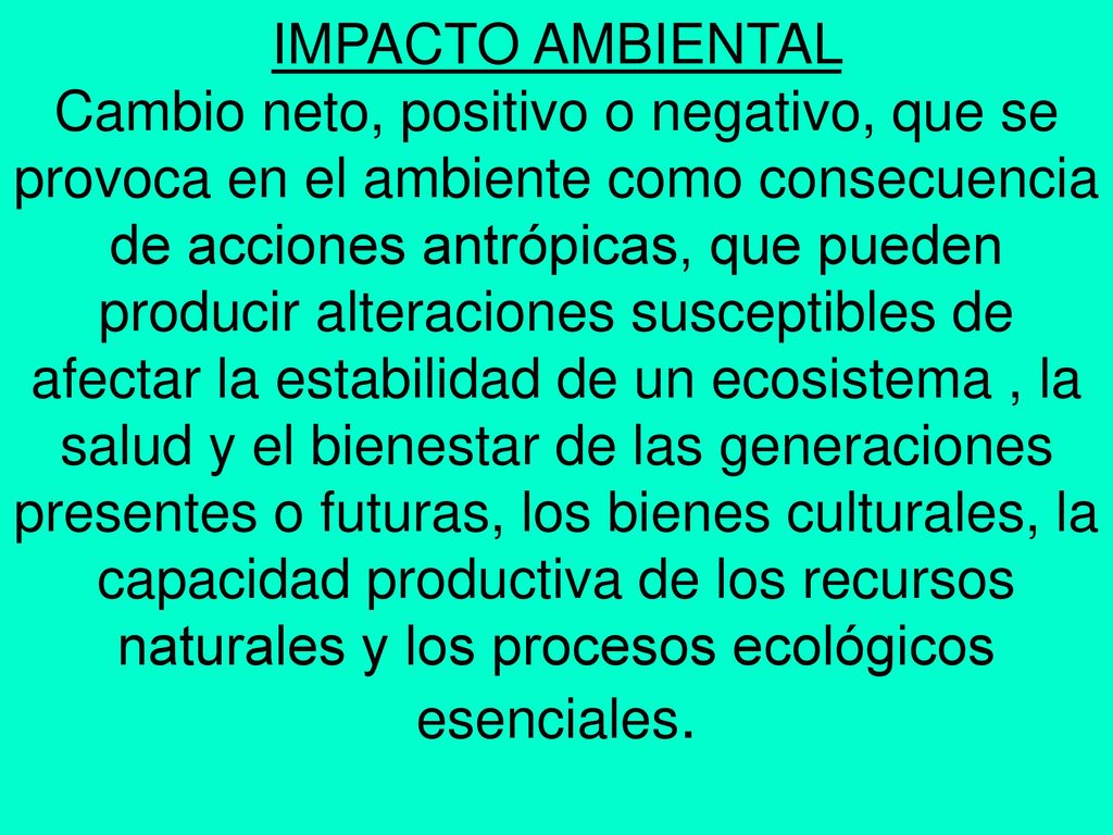 IMPACTO AMBIENTAL Cambio neto, positivo o negativo, que se provoca en el ambiente como consecuencia de acciones antrópicas, que pueden producir alteraciones susceptibles de afectar la estabilidad de un ecosistema , la salud y el bienestar de las generaciones presentes o futuras, los bienes culturales, la capacidad productiva de los recursos naturales y los procesos ecológicos esenciales.