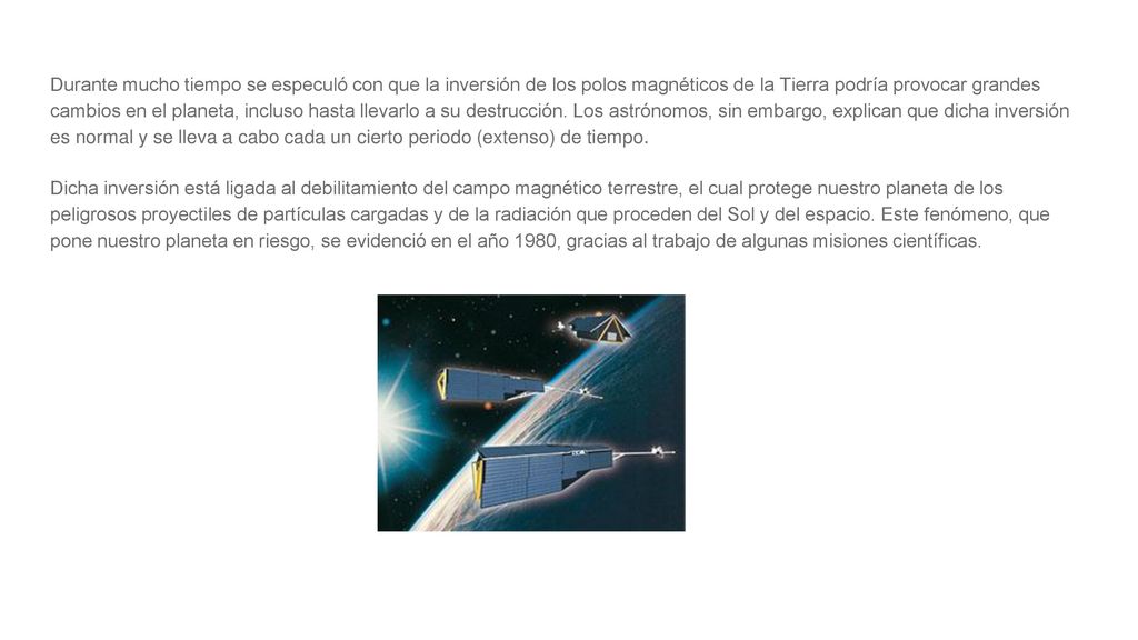 Durante mucho tiempo se especuló con que la inversión de los polos magnéticos de la Tierra podría provocar grandes cambios en el planeta, incluso hasta llevarlo a su destrucción. Los astrónomos, sin embargo, explican que dicha inversión es normal y se lleva a cabo cada un cierto periodo (extenso) de tiempo.