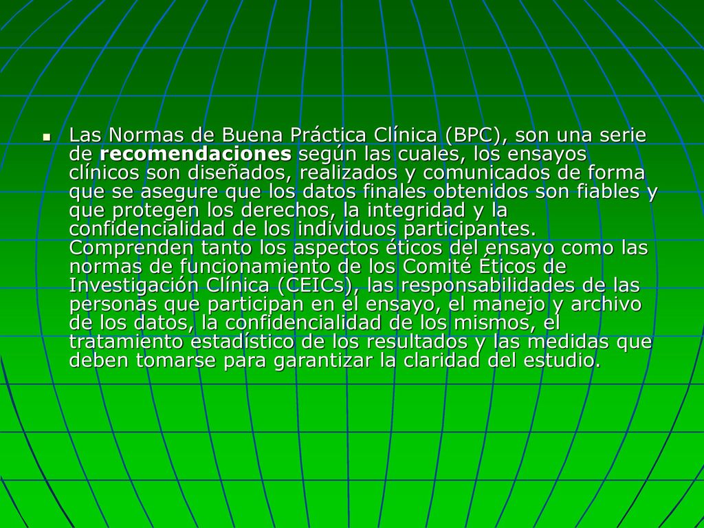 Las Normas de Buena Práctica Clínica (BPC), son una serie de recomendaciones según las cuales, los ensayos clínicos son diseñados, realizados y comunicados de forma que se asegure que los datos finales obtenidos son fiables y que protegen los derechos, la integridad y la confidencialidad de los individuos participantes.