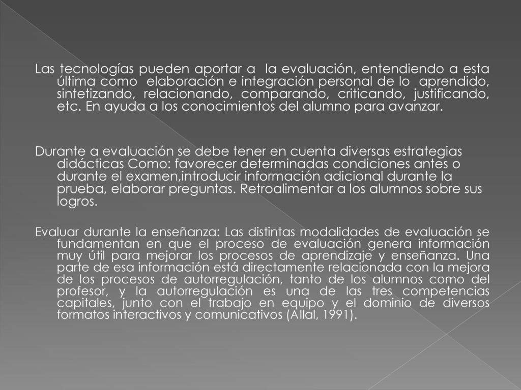 Las tecnologías pueden aportar a la evaluación, entendiendo a esta última como elaboración e integración personal de lo aprendido, sintetizando, relacionando, comparando, criticando, justificando, etc. En ayuda a los conocimientos del alumno para avanzar.