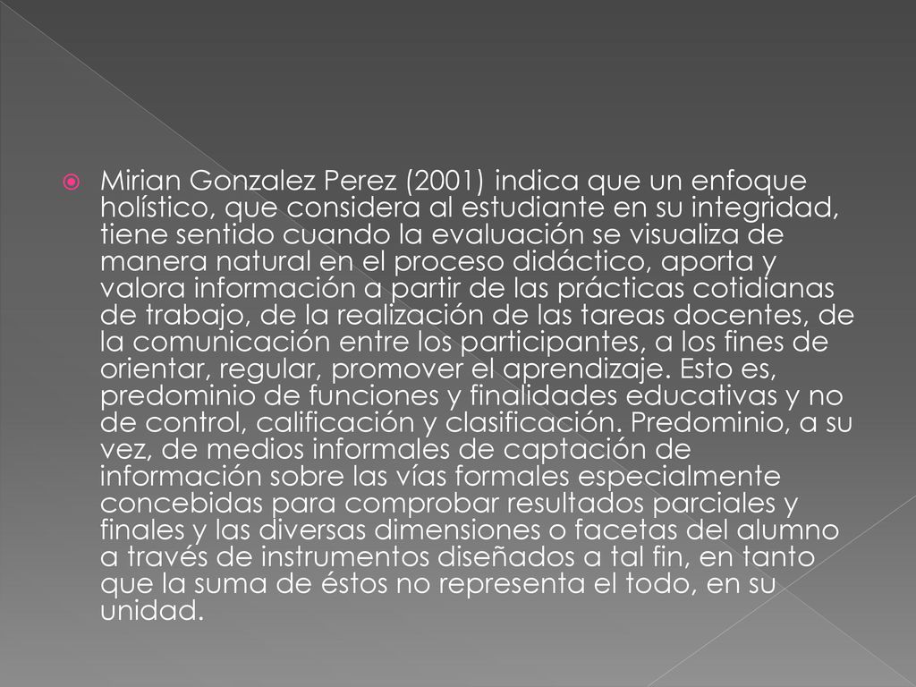 Mirian Gonzalez Perez (2001) indica que un enfoque holístico, que considera al estudiante en su integridad, tiene sentido cuando la evaluación se visualiza de manera natural en el proceso didáctico, aporta y valora información a partir de las prácticas cotidianas de trabajo, de la realización de las tareas docentes, de la comunicación entre los participantes, a los fines de orientar, regular, promover el aprendizaje.