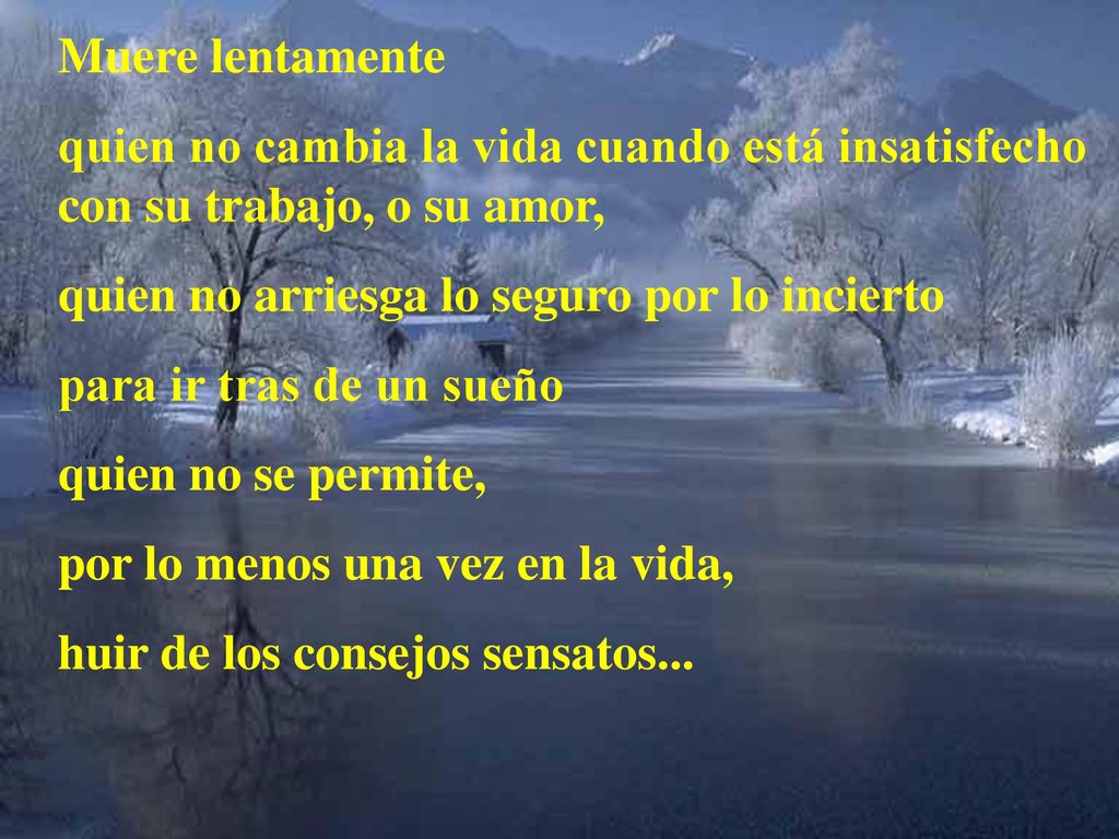 Muere lentamente quien no cambia la vida cuando está insatisfecho con su trabajo, o su amor, quien no arriesga lo seguro por lo incierto.