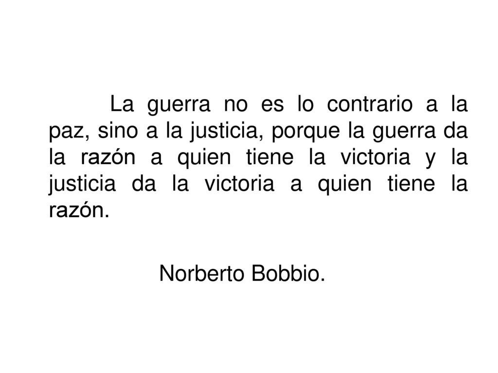 La guerra no es lo contrario a la paz, sino a la justicia, porque la guerra da la razón a quien tiene la victoria y la justicia da la victoria a quien tiene la razón.