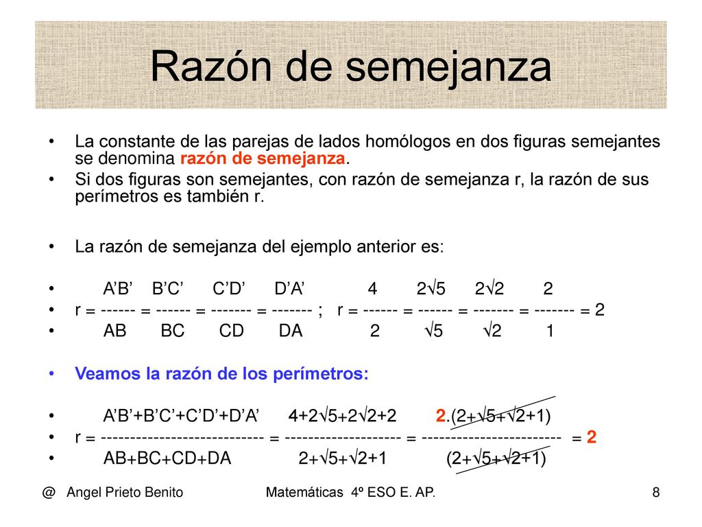 Razón de semejanza La constante de las parejas de lados homólogos en dos figuras semejantes se denomina razón de semejanza.