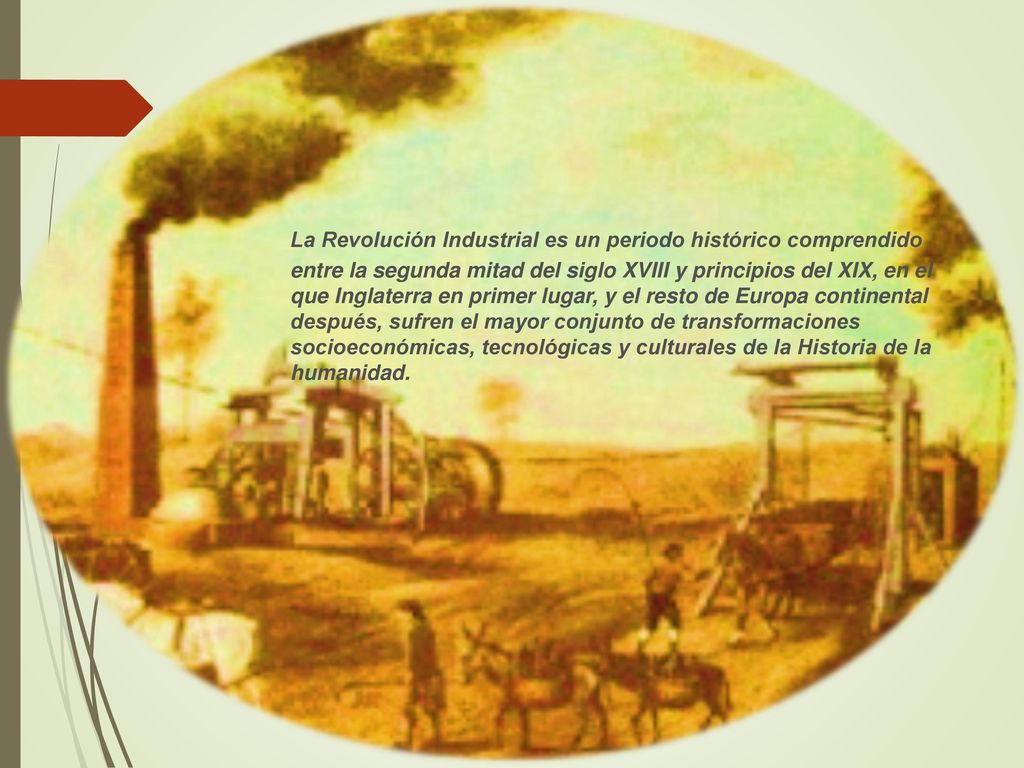 La Revolución Industrial es un periodo histórico comprendido entre la segunda mitad del siglo XVIII y principios del XIX, en el que Inglaterra en primer lugar, y el resto de Europa continental después, sufren el mayor conjunto de transformaciones socioeconómicas, tecnológicas y culturales de la Historia de la humanidad.