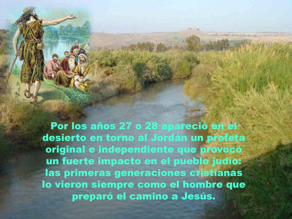 Por los años 27 o 28 apareció en el desierto en torno al Jordán un profeta original e independiente que provocó un fuerte impacto en el pueblo judío: las primeras generaciones cristianas lo vieron siempre como el hombre que preparó el camino a Jesús.