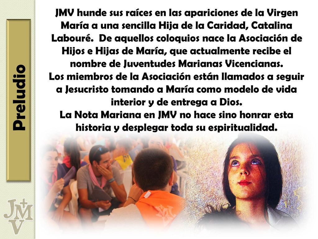 JMV hunde sus raíces en las apariciones de la Virgen María a una sencilla Hija de la Caridad, Catalina Labouré. De aquellos coloquios nace la Asociación de Hijos e Hijas de María, que actualmente recibe el nombre de Juventudes Marianas Vicencianas.