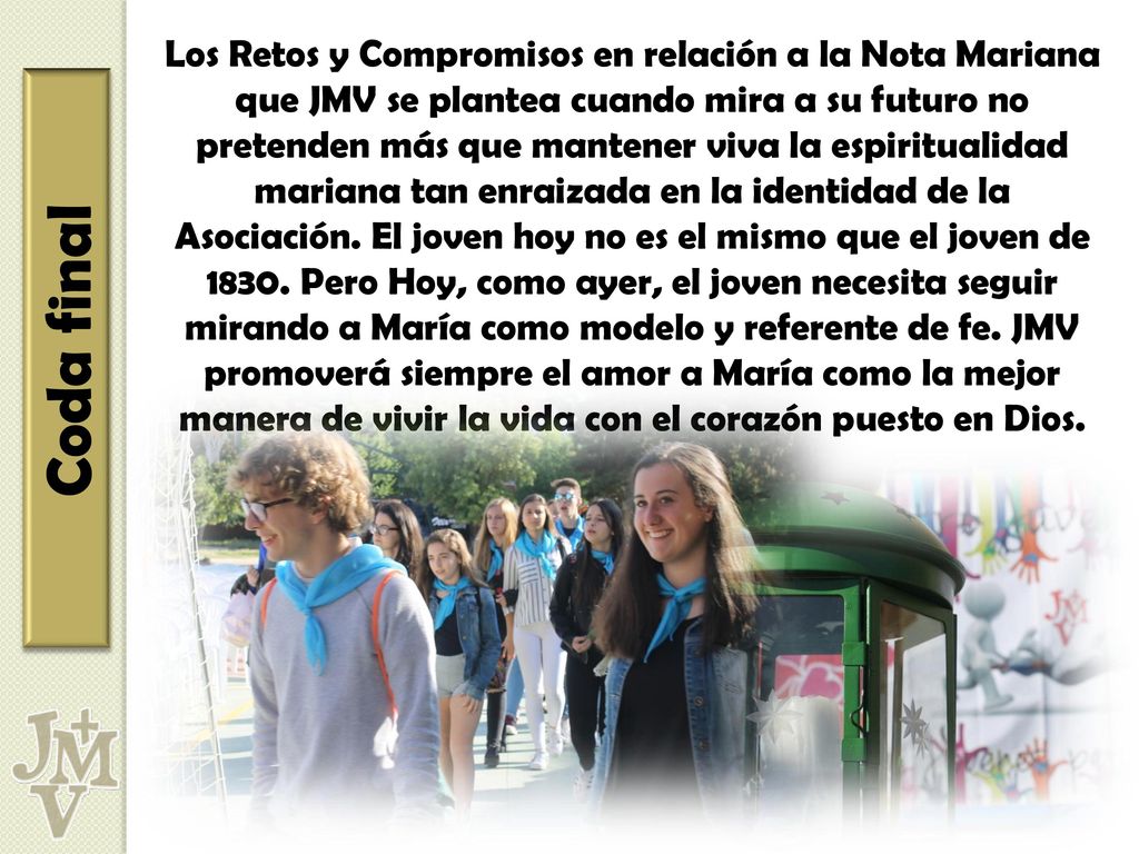 Los Retos y Compromisos en relación a la Nota Mariana que JMV se plantea cuando mira a su futuro no pretenden más que mantener viva la espiritualidad mariana tan enraizada en la identidad de la Asociación. El joven hoy no es el mismo que el joven de Pero Hoy, como ayer, el joven necesita seguir mirando a María como modelo y referente de fe. JMV promoverá siempre el amor a María como la mejor manera de vivir la vida con el corazón puesto en Dios.