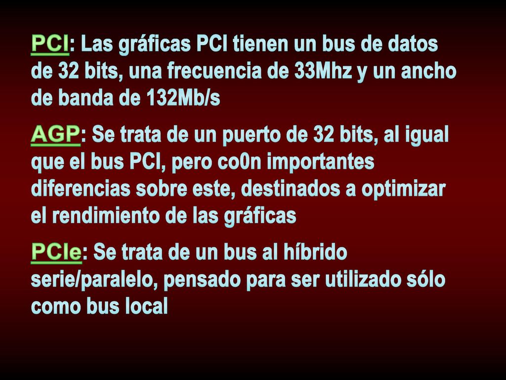 PCI: Las gráficas PCI tienen un bus de datos de 32 bits, una frecuencia de 33Mhz y un ancho de banda de 132Mb/s AGP: Se trata de un puerto de 32 bits, al igual que el bus PCI, pero co0n importantes diferencias sobre este, destinados a optimizar el rendimiento de las gráficas PCIe: Se trata de un bus al híbrido serie/paralelo, pensado para ser utilizado sólo como bus local