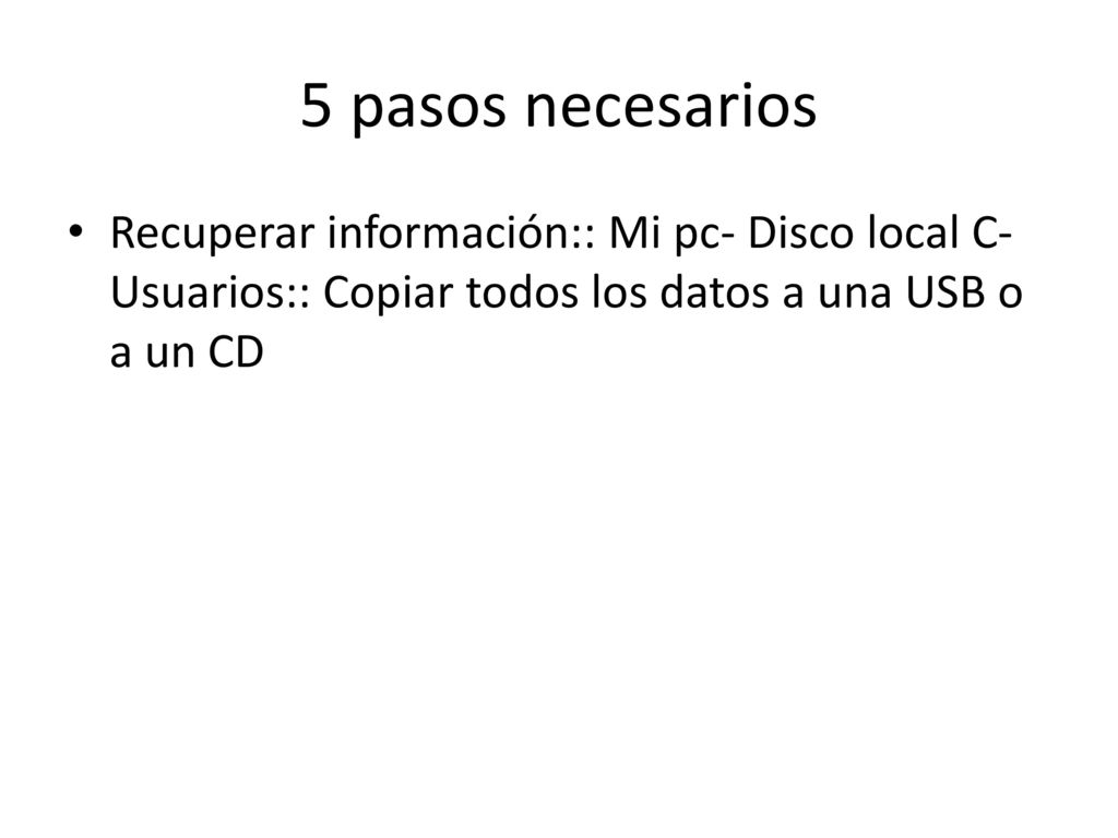 5 pasos necesarios Recuperar información:: Mi pc- Disco local C-Usuarios:: Copiar todos los datos a una USB o a un CD.