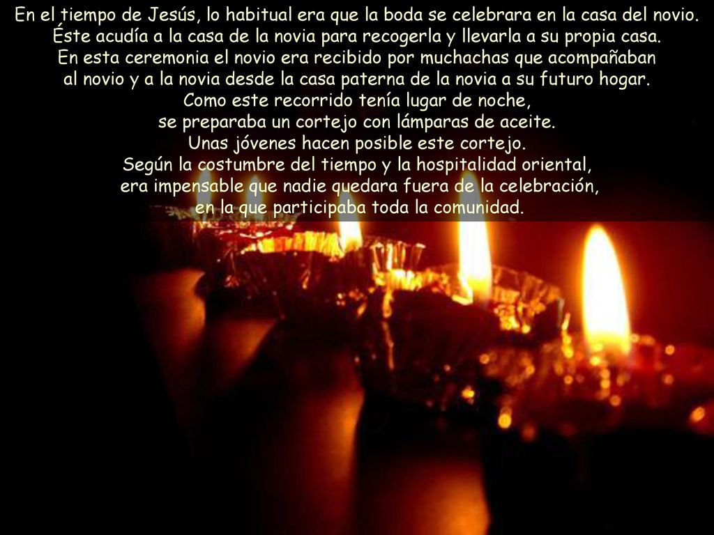 En el tiempo de Jesús, lo habitual era que la boda se celebrara en la casa del novio. Éste acudía a la casa de la novia para recogerla y llevarla a su propia casa. En esta ceremonia el novio era recibido por muchachas que acompañaban al novio y a la novia desde la casa paterna de la novia a su futuro hogar. Como este recorrido tenía lugar de noche, se preparaba un cortejo con lámparas de aceite. Unas jóvenes hacen posible este cortejo.