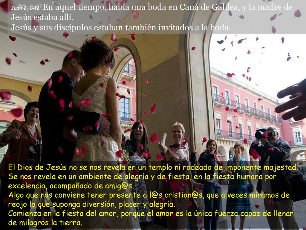 Juan 2, 1-12 En aquel tiempo, había una boda en Caná de Galilea, y la madre de Jesús estaba allí. Jesús y sus discípulos estaban también invitados a la boda.