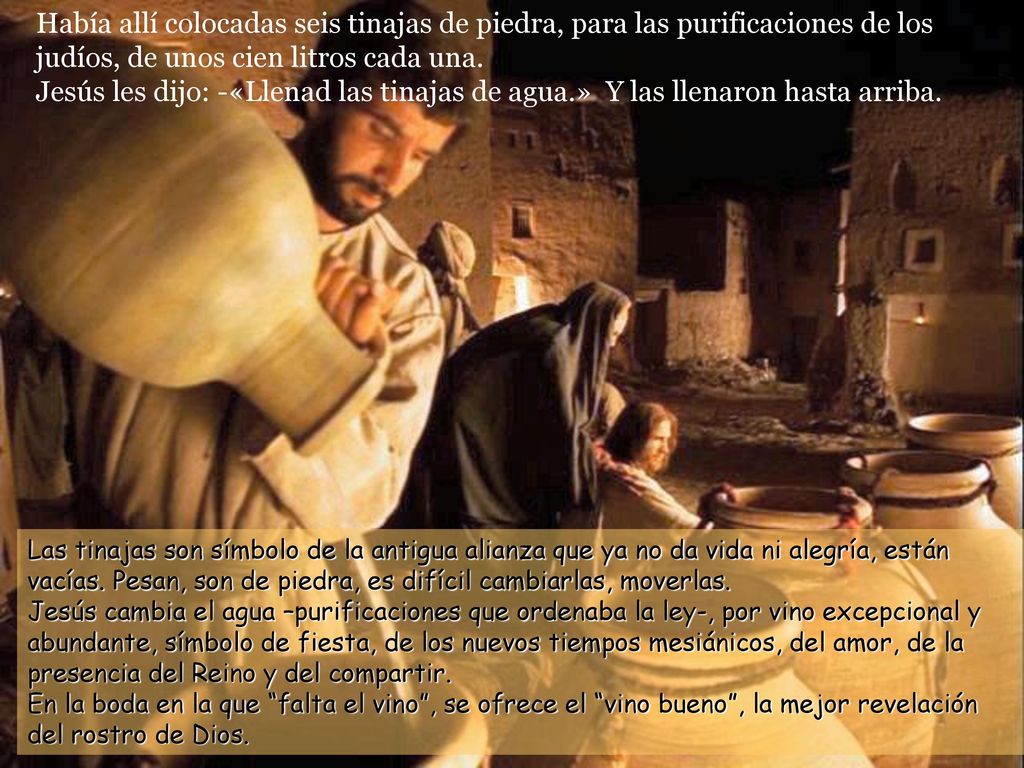 Había allí colocadas seis tinajas de piedra, para las purificaciones de los judíos, de unos cien litros cada una. Jesús les dijo: -«Llenad las tinajas de agua.» Y las llenaron hasta arriba.