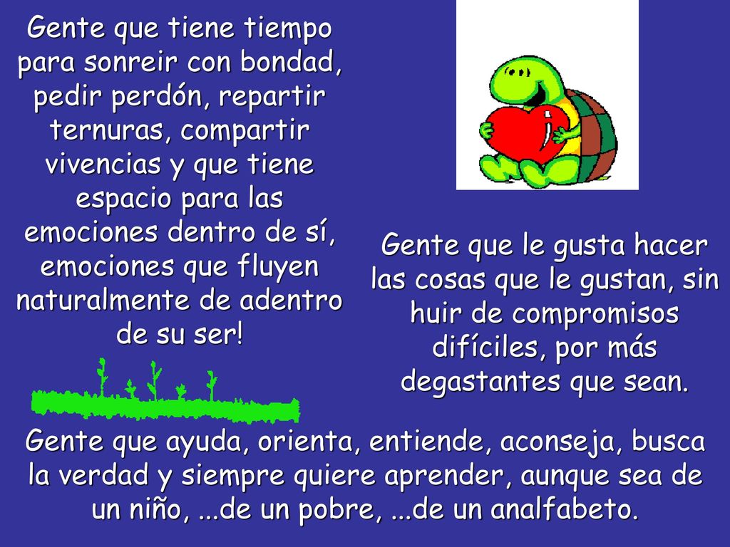 Gente que tiene tiempo para sonreir con bondad, pedir perdón, repartir ternuras, compartir vivencias y que tiene espacio para las emociones dentro de sí, emociones que fluyen naturalmente de adentro de su ser!