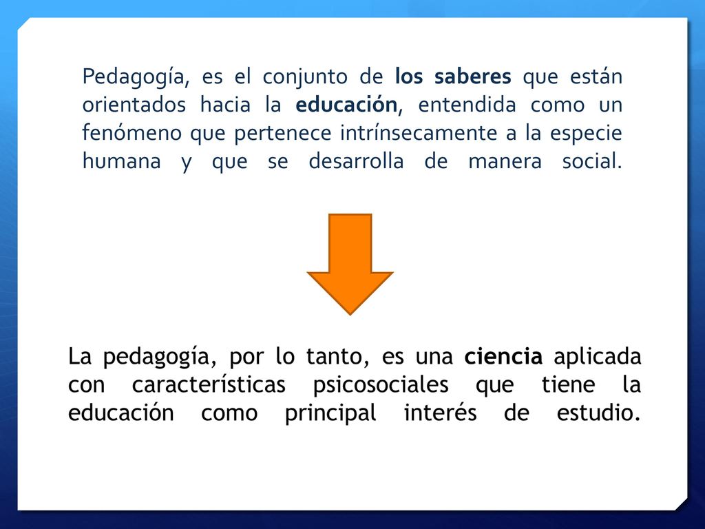 Pedagogía, es el conjunto de los saberes que están orientados hacia la educación, entendida como un fenómeno que pertenece intrínsecamente a la especie humana y que se desarrolla de manera social.