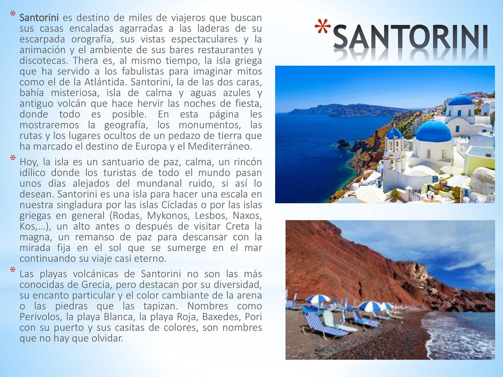 Santorini es destino de miles de viajeros que buscan sus casas encaladas agarradas a las laderas de su escarpada orografía, sus vistas espectaculares y la animación y el ambiente de sus bares restaurantes y discotecas. Thera es, al mismo tiempo, la isla griega que ha servido a los fabulistas para imaginar mitos como el de la Atlántida. Santorini, la de las dos caras, bahía misteriosa, isla de calma y aguas azules y antiguo volcán que hace hervir las noches de fiesta, donde todo es posible. En esta página les mostraremos la geografía, los monumentos, las rutas y los lugares ocultos de un pedazo de tierra que ha marcado el destino de Europa y el Mediterráneo.