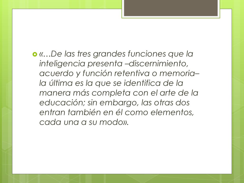 «…De las tres grandes funciones que la inteligencia presenta –discernimiento, acuerdo y función retentiva o memoria– la última es la que se identifica de la manera más completa con el arte de la educación; sin embargo, las otras dos entran también en él como elementos, cada una a su modo».